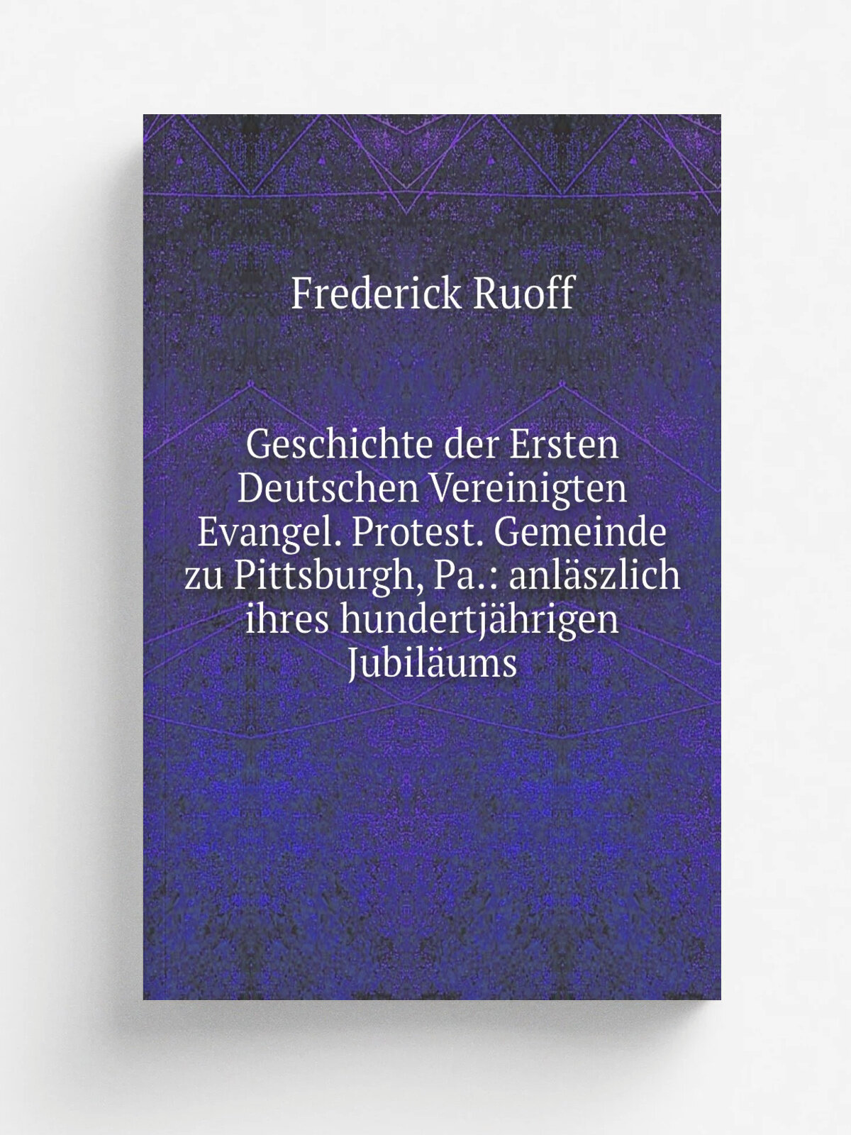 Geschichte der Ersten Deutschen Vereinigten Evangel. Protest. Gemeinde zu Pittsburgh, Pa: anl.szlich ihres hundertj.hrigen Jubil.ums | Frederick Ruo…