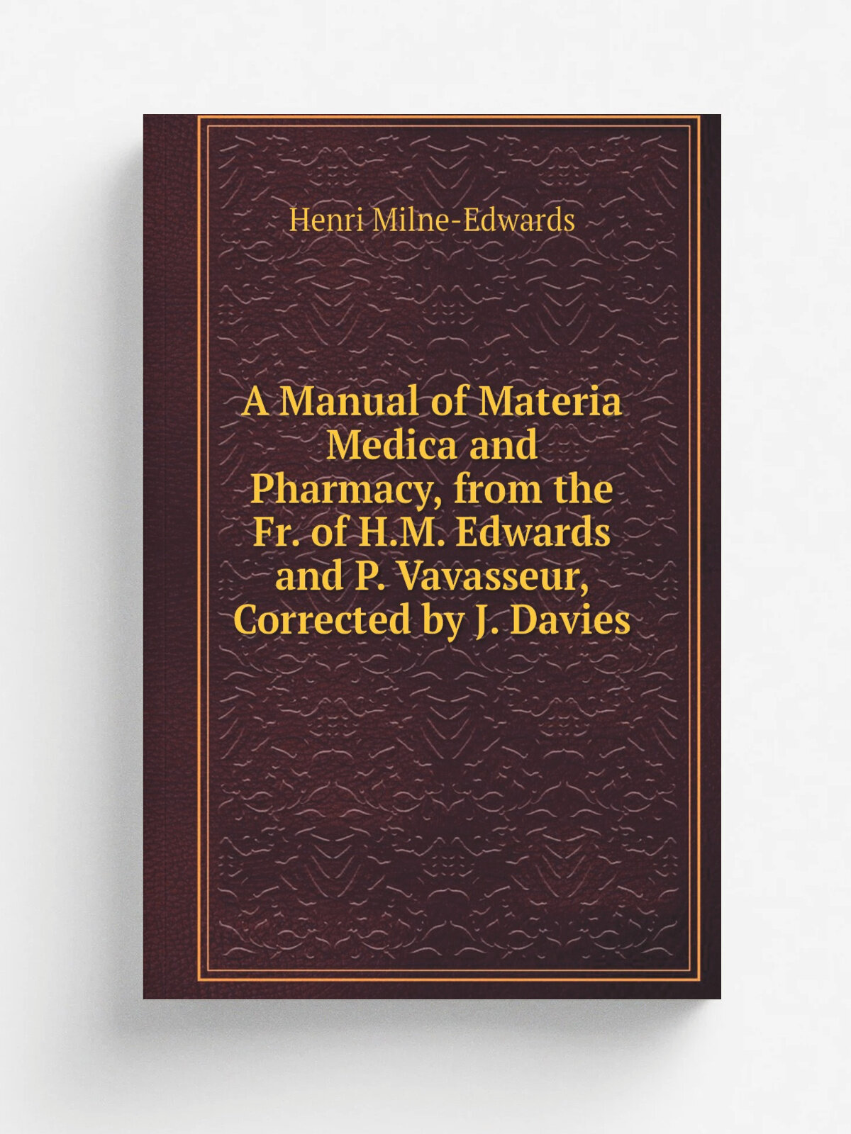 A Manual of Materia Medica and Pharmacy, from the Fr. of H.M. Edwards and P. Vavasseur, Corrected by J. Davies