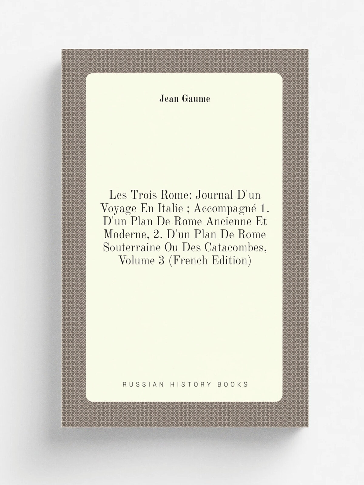"Les Trois Rome: Journal D'un Voyage En Italie ; Accompagn. 1. D'un Plan De Rome Ancienne Et Moderne, 2. D'un Plan De Rome Souterraine Ou Des Catacom…