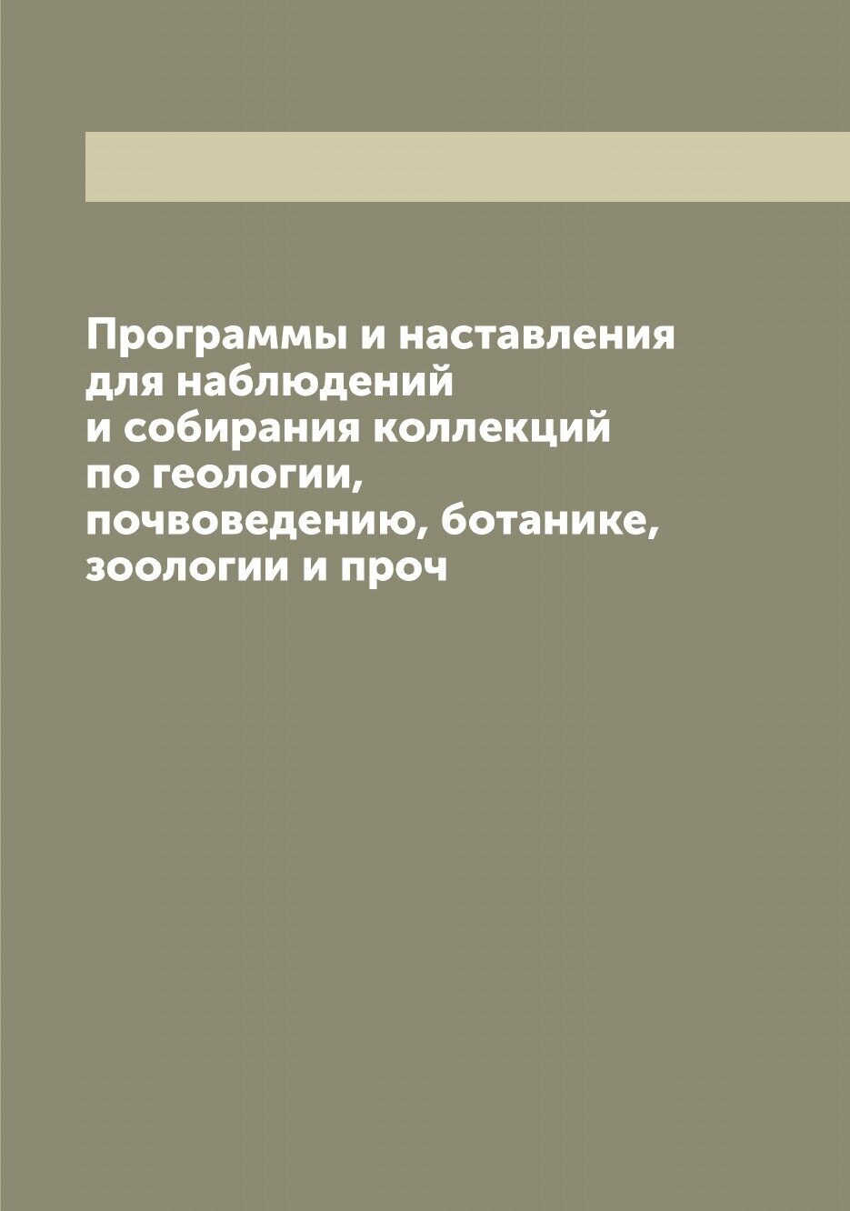 Программы и наставления для наблюдений и собирания коллекций по геологии, почвоведению, ботанике, зоологии и проч