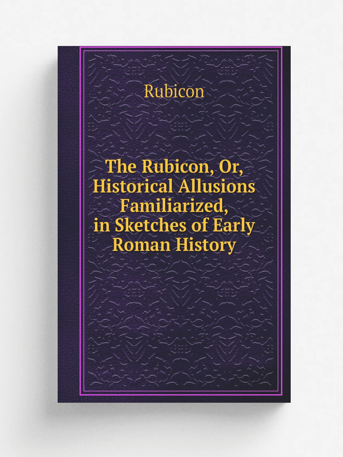 The Rubicon, Or, Historical Allusions Familiarized, in Sketches of Early Roman History