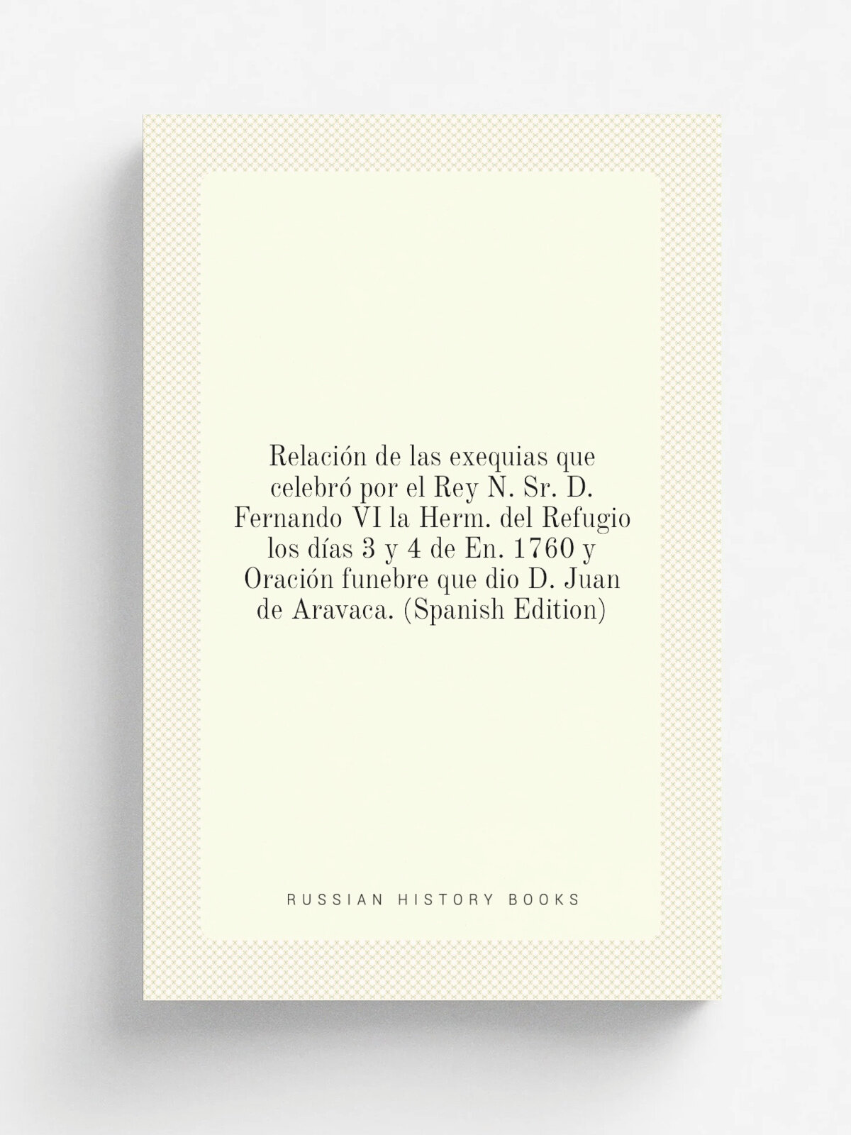 Relaci.n de las exequias que celebr. por el Rey N. Sr. D. Fernando Vi la Herm. del Refugio los d.as 3 y 4 de En. 1760 y Oraci.n funebre que dio D. Ju…