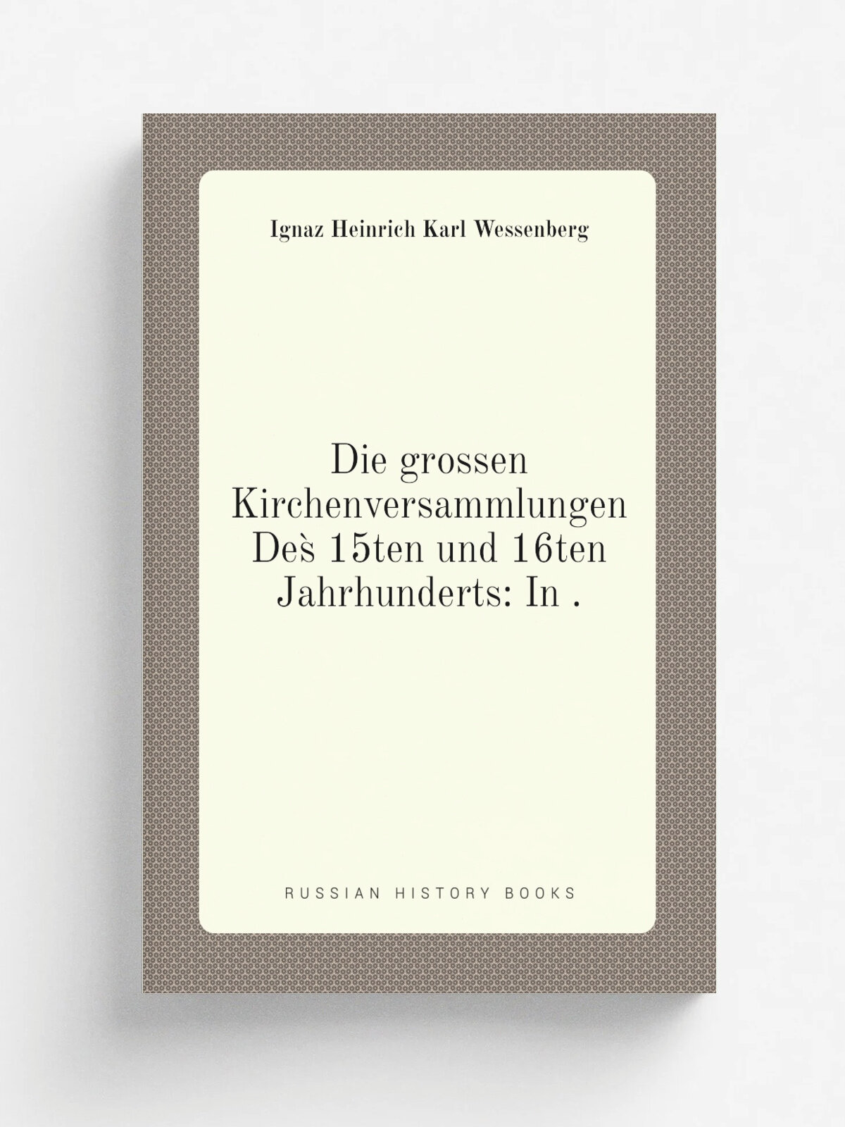Die grossen Kirchenversammlungen Des. 15ten und 16ten Jahrhunderts: In . | Ignaz Heinrich Karl Wessenberg | 1840 | C. Gl.kher | Репринт