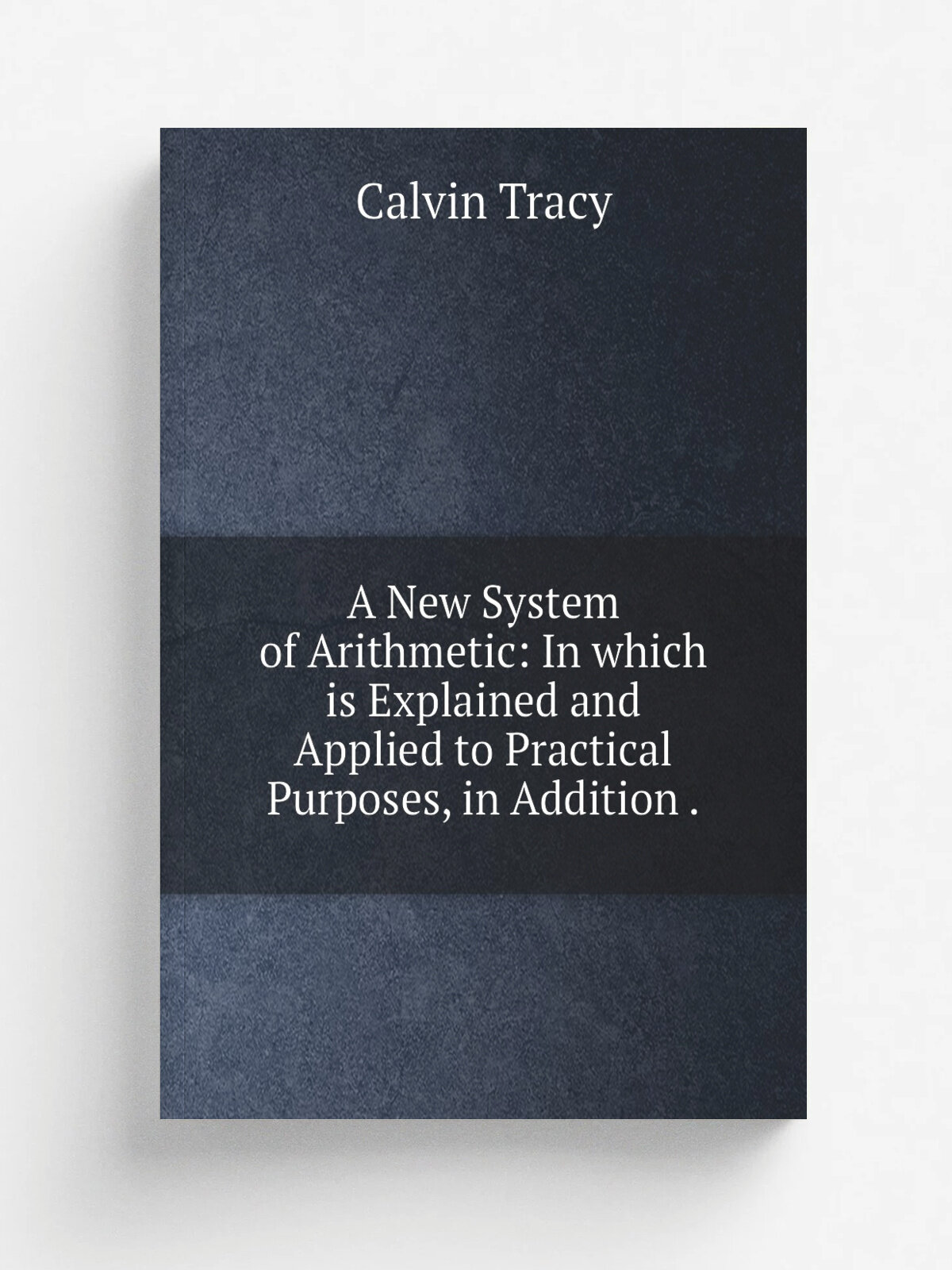 A New System of Arithmetic: In which is Explained and Applied to Practical Purposes, in Addition .