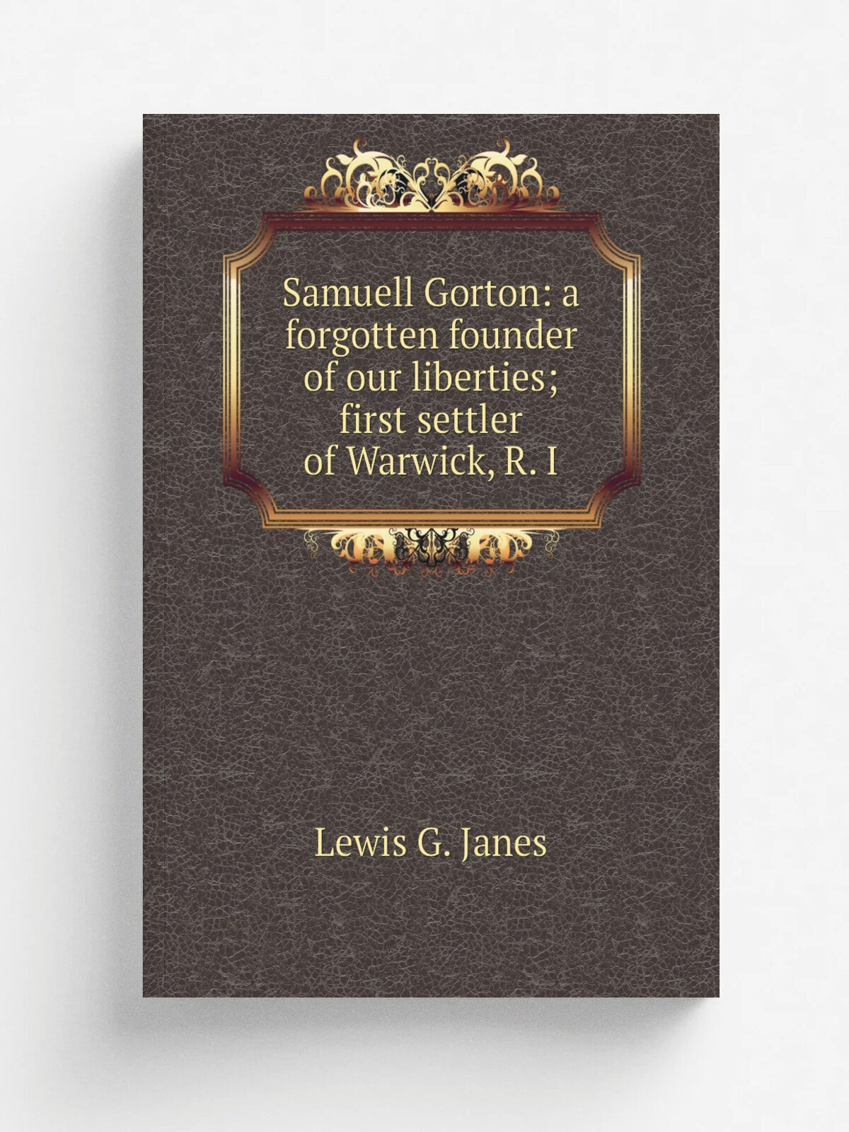Samuell Gorton: a forgotten founder of our liberties; first settler of Warwick, R. I | Lewis G. Janes | Репринт