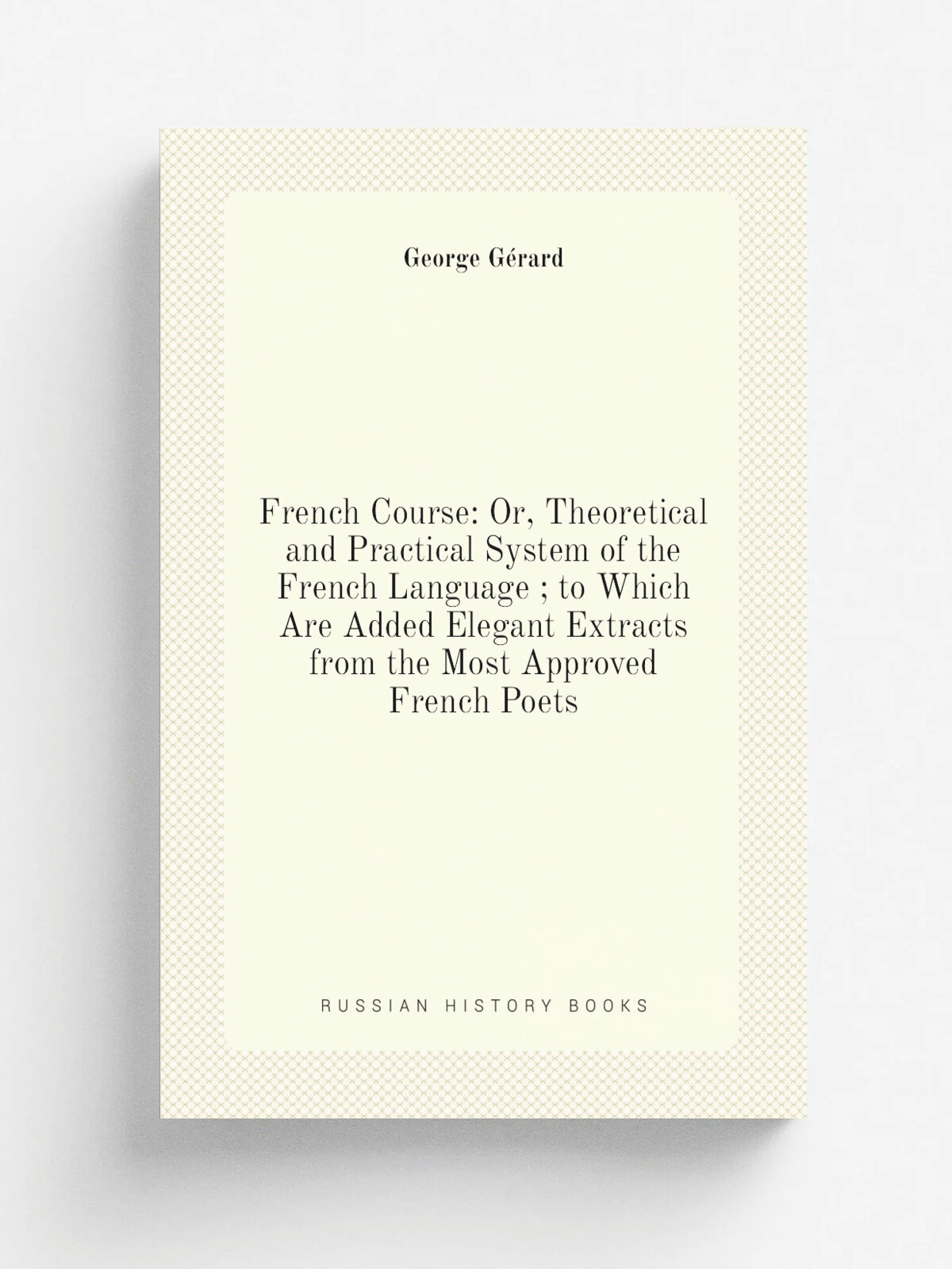 "French Course: Or, Theoretical and Practical System of the French Language ; to Which Are Added Elegant Extracts from the Most Approved French Poets…
