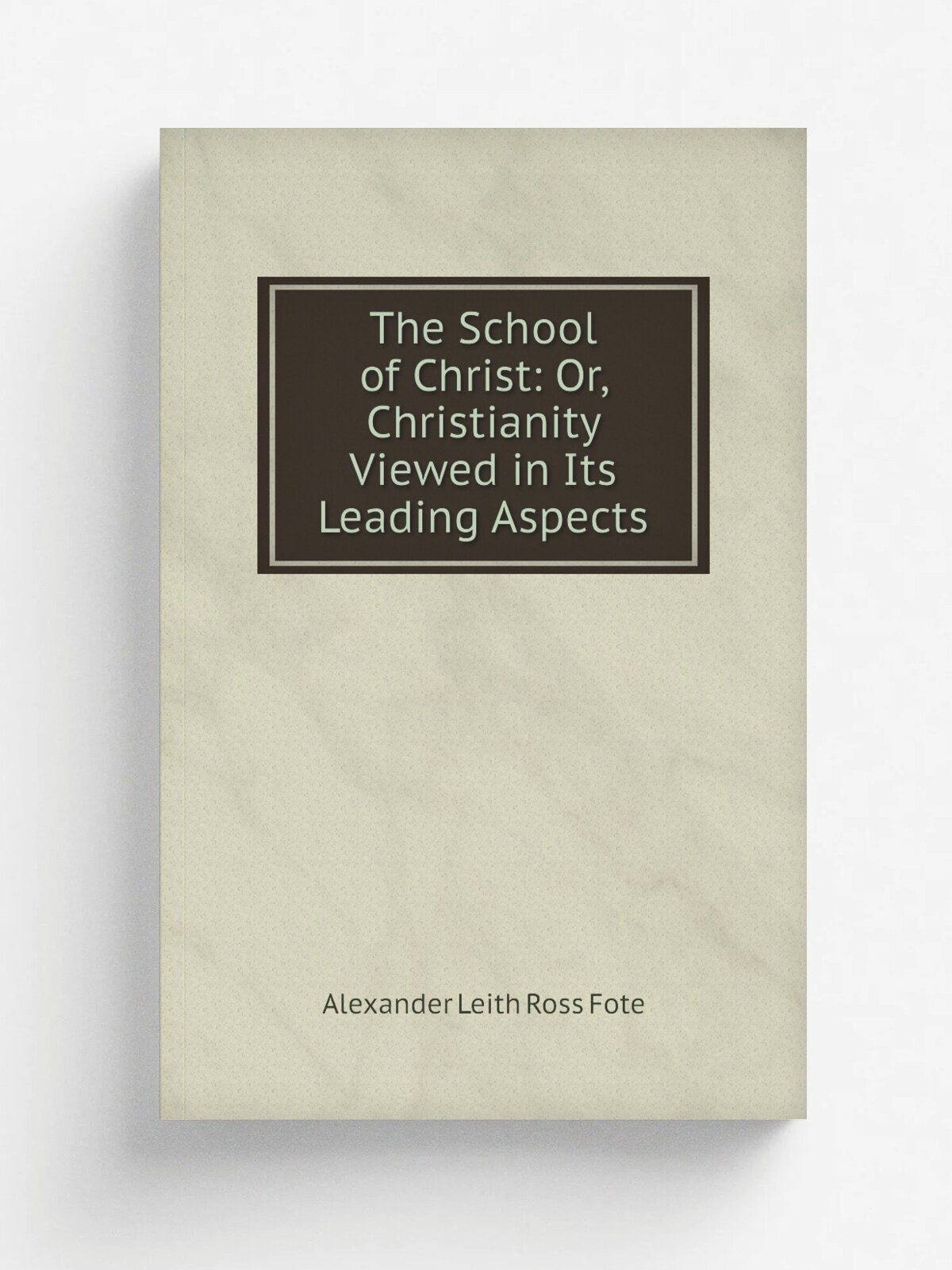 The School of Christ: Or, Christianity Viewed in Its Leading Aspects