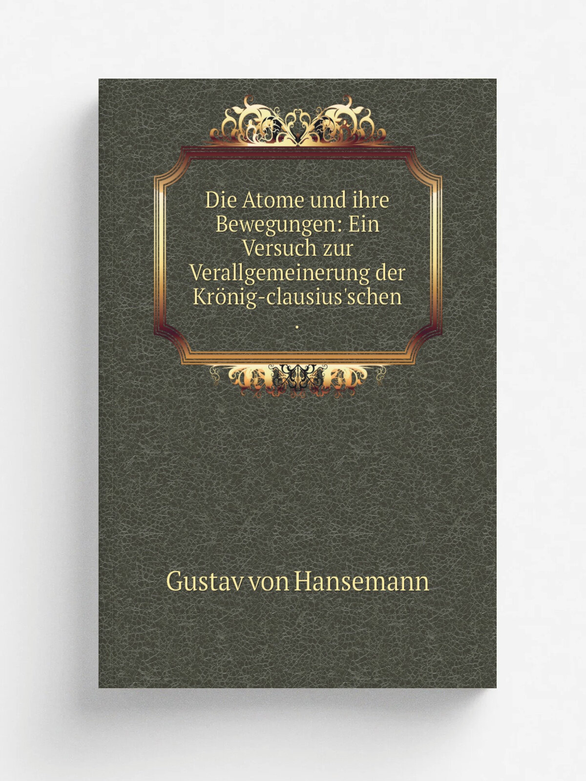 Die Atome und ihre Bewegungen: Ein Versuch zur Verallgemeinerung der Kr. nig-clausius'schen . | Gustav von Hansemann | 1871 | E. H. Mayer | Репринт