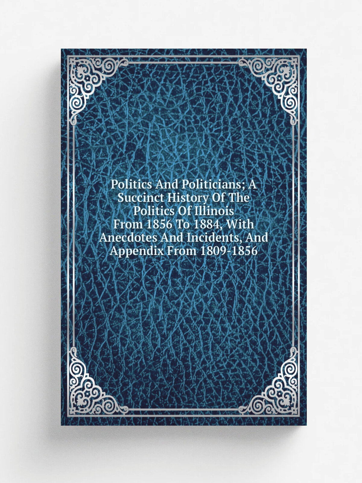 Politics And Politicians; A Succinct History Of The Politics Of Illinois From 1856 To 1884, With Anecdotes And Incidents, And Appendix From 1809-1856