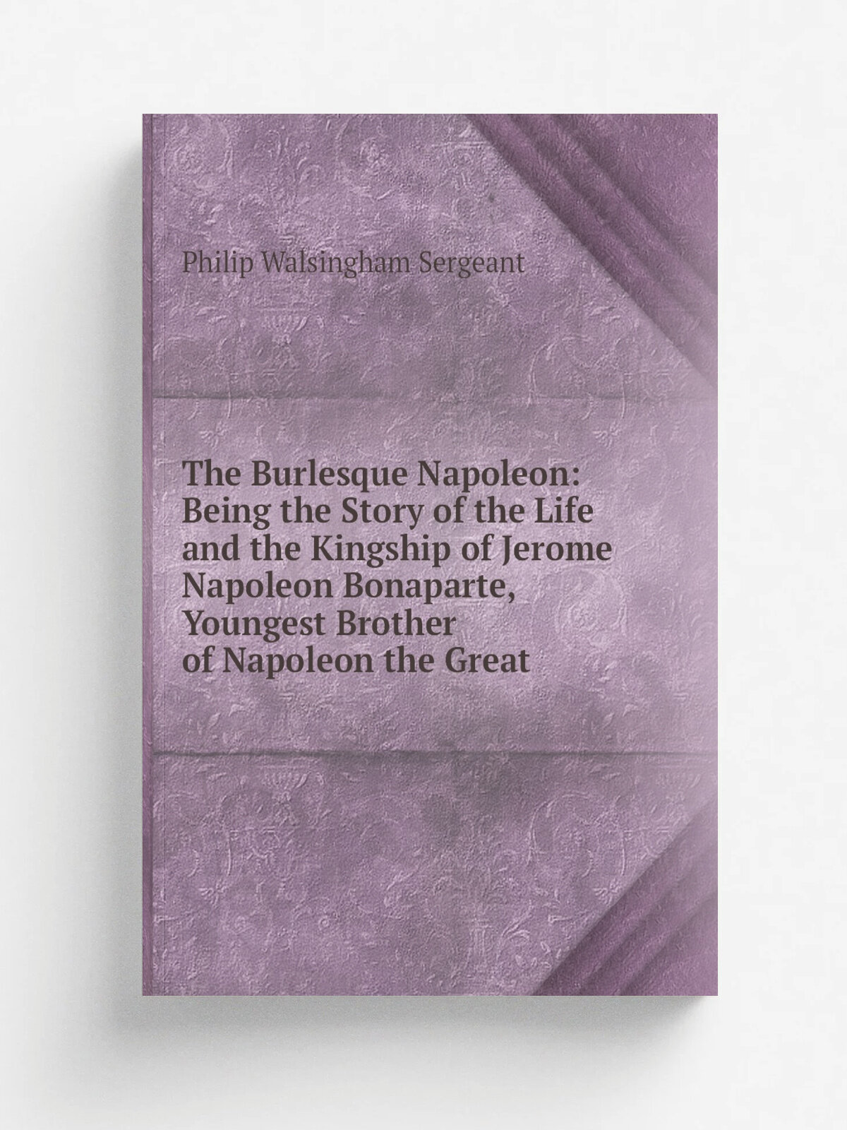 The Burlesque Napoleon: Being the Story of the Life and the Kingship of Jerome Napoleon Bonaparte, Youngest Brother of Napoleon the Great