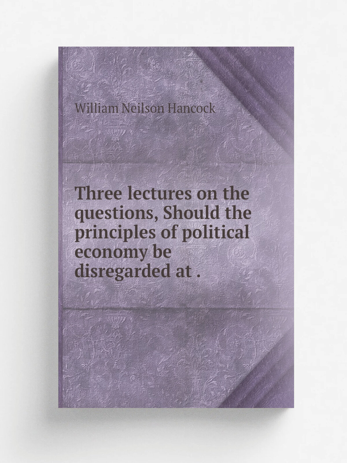 Three lectures on the questions, Should the principles of political economy be disregarded at . | William Neilson Hancock | 1847 | Репринт