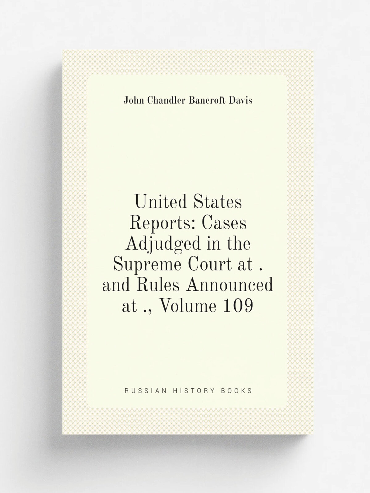 United States Reports: Cases Adjudged in the Supreme Court at . and Rules Announced at , Volume 109 | John Chandler Bancroft Davis | Репринт