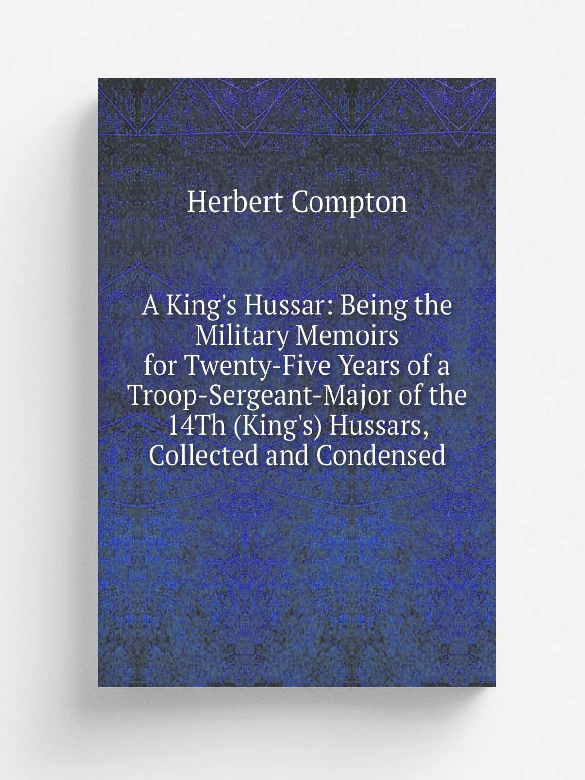 A King's Hussar: Being the Military Memoirs for Twenty-Five Years of a Troop-Sergeant-Major of the 14Th (King's) Hussars, Collected and Condensed | H…