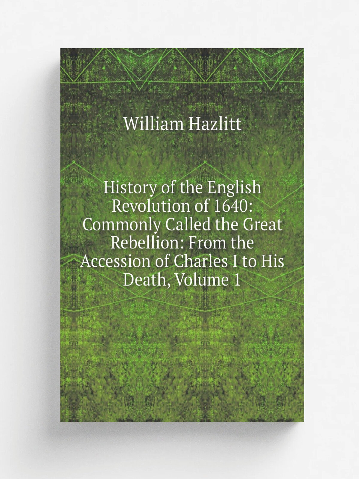 History of the English Revolution of 1640: Commonly Called the Great Rebellion: From the Accession of Charles I to His Death, Volume 1 | William Hazl…