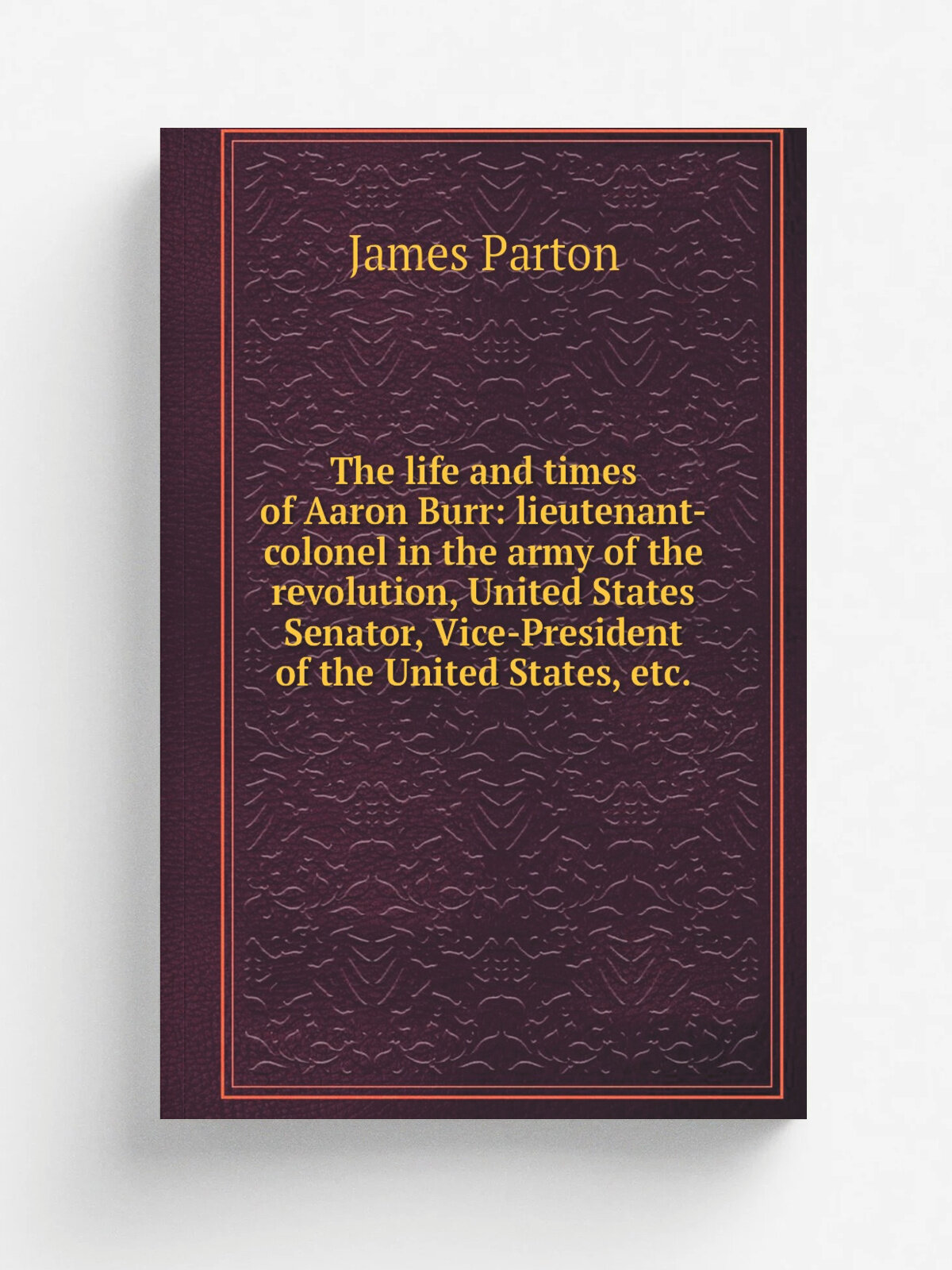 The life and times of Aaron Burr: lieutenant-colonel in the army of the revolution, United States Senator, Vice-President of the United States, etc. …