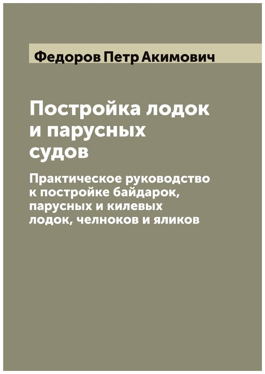 Постройка лодок и парусных судов: Практическое руководство к постройке байдарок, парусных и килевых лодок, челноков и яликов