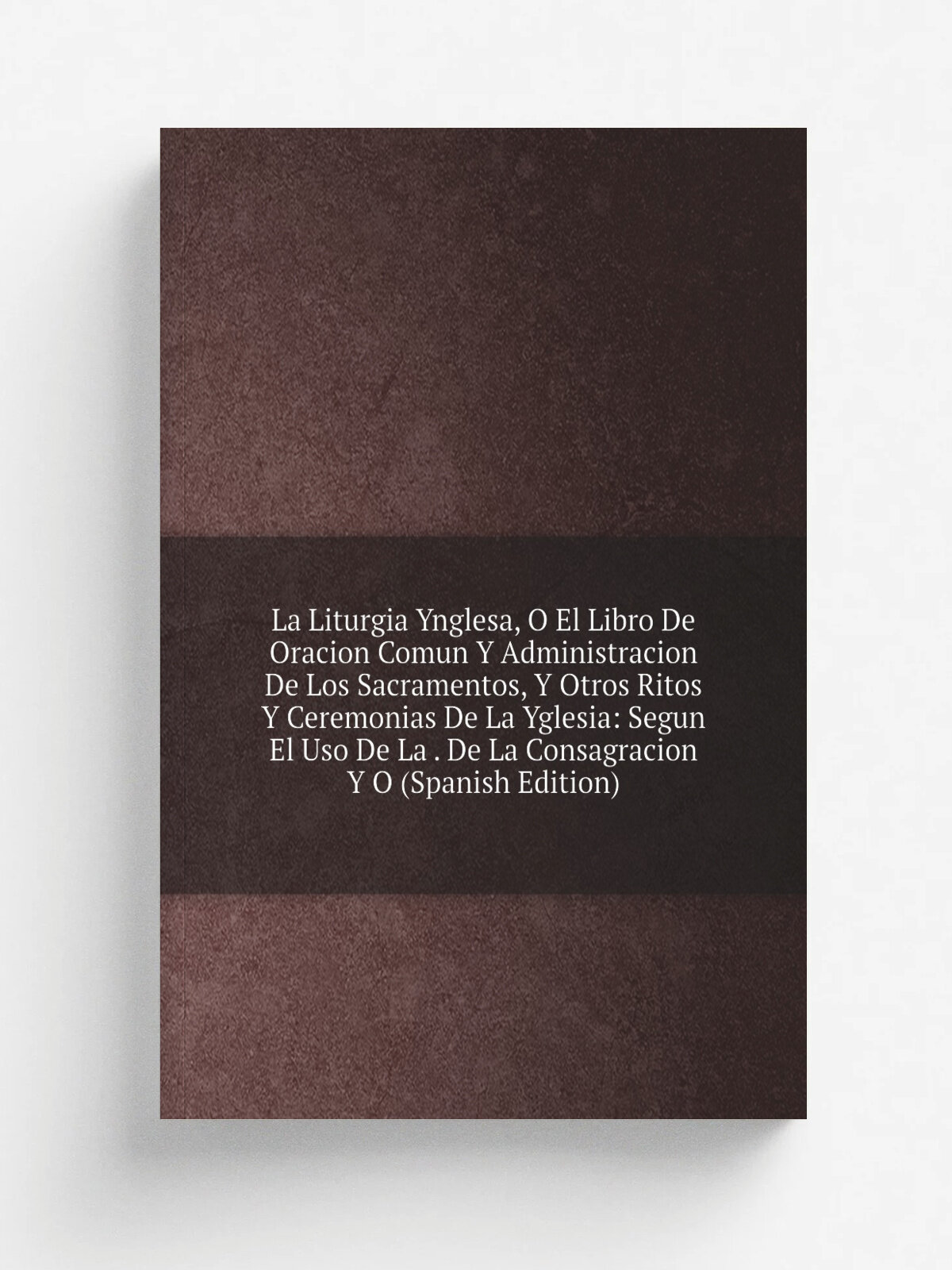 La Liturgia Ynglesa, O El Libro De Oracion Comun Y Administracion De Los Sacramentos, Y Otros Ritos Y Ceremonias De La Yglesia: Segun El Uso De La . …