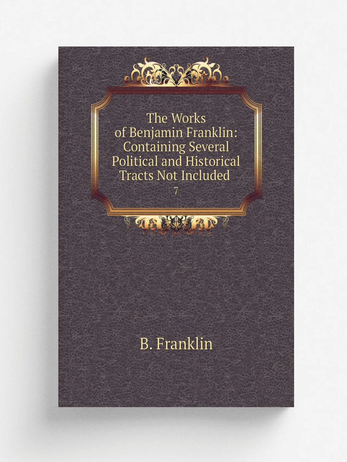 The Works of Benjamin Franklin: Containing Several Political and Historical Tracts Not Included . 7 | B. Franklin | 1840 | Childs & Peterson | Репри…