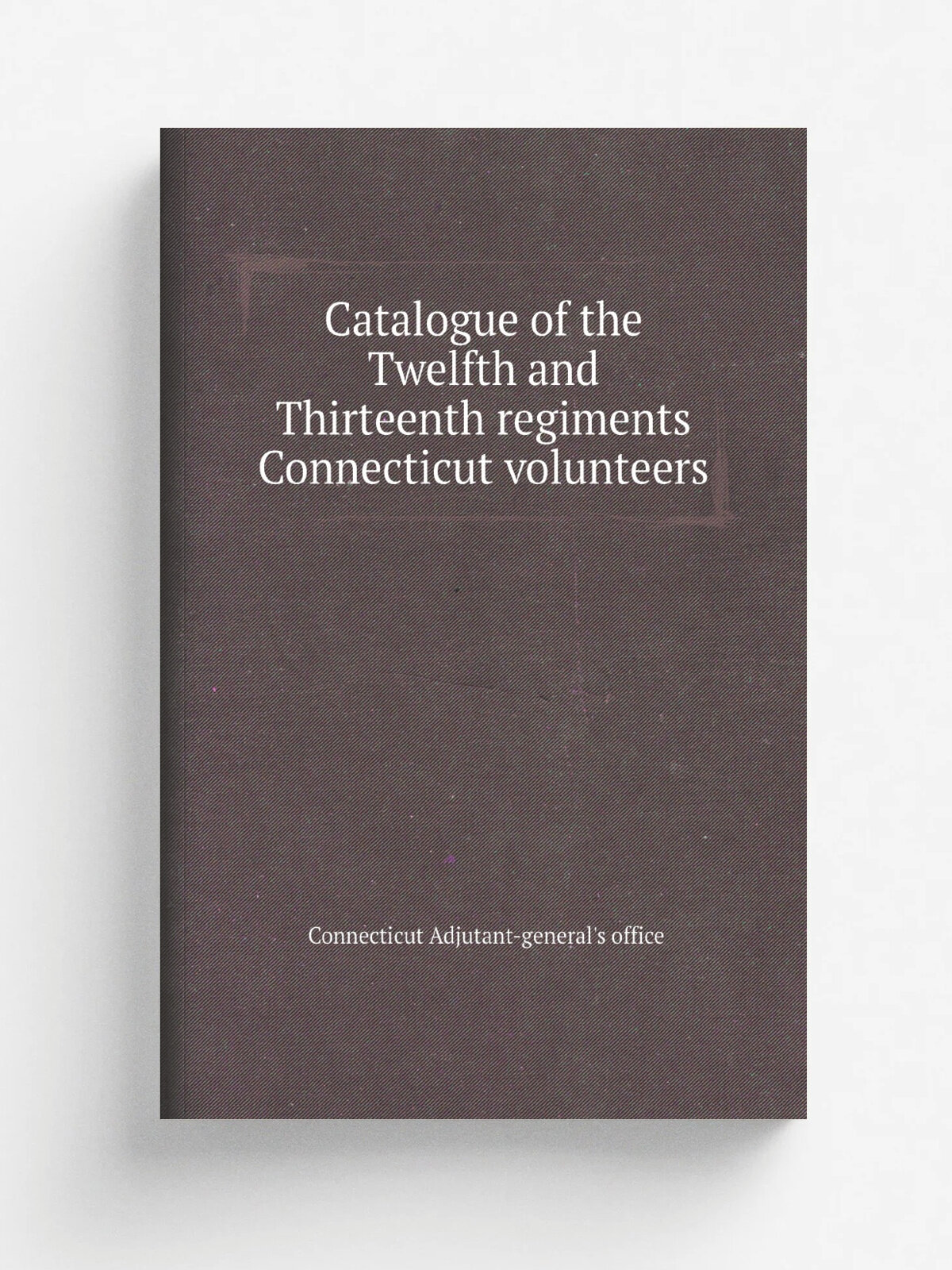 Catalogue of the Twelfth and Thirteenth regiments Connecticut volunteers | Connecticut Adjutant-general's office | Репринт