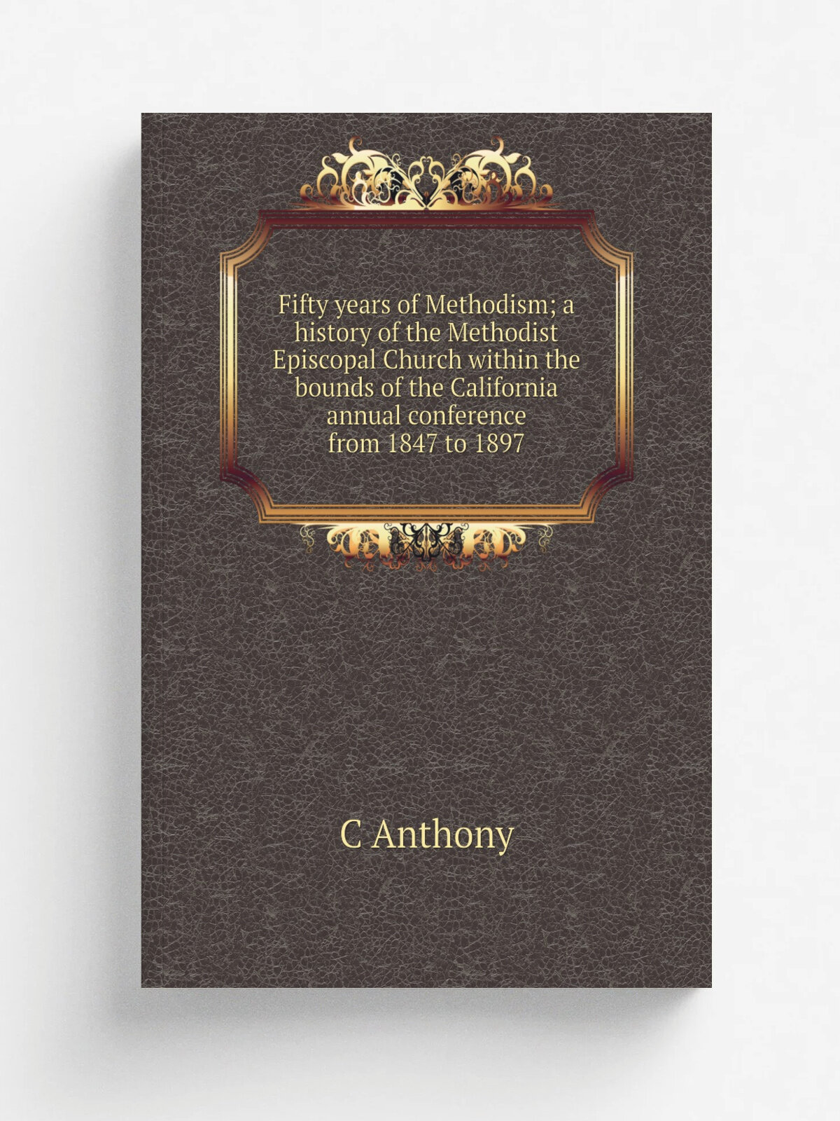 Fifty years of Methodism; a history of the Methodist Episcopal Church within the bounds of the California annual conference from 1847 to 1897 | C Ant…
