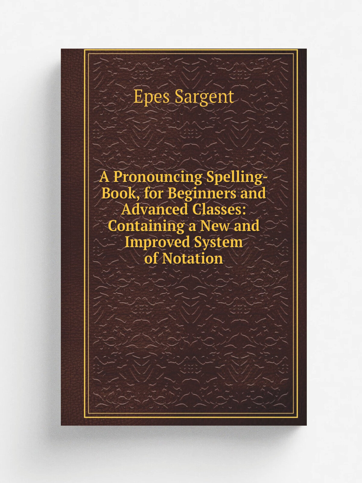A Pronouncing Spelling-Book, for Beginners and Advanced Classes: Containing a New and Improved System of Notation