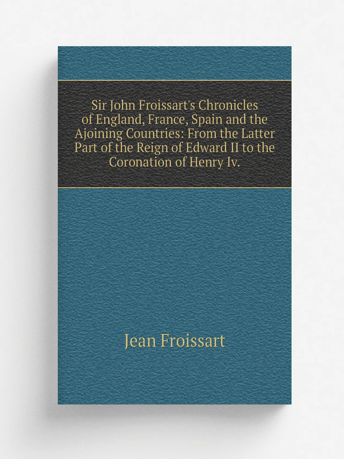 Sir John Froissart's Chronicles of England, France, Spain and the Ajoining Countries: From the Latter Part of the Reign of Edward II to the Coronatio…