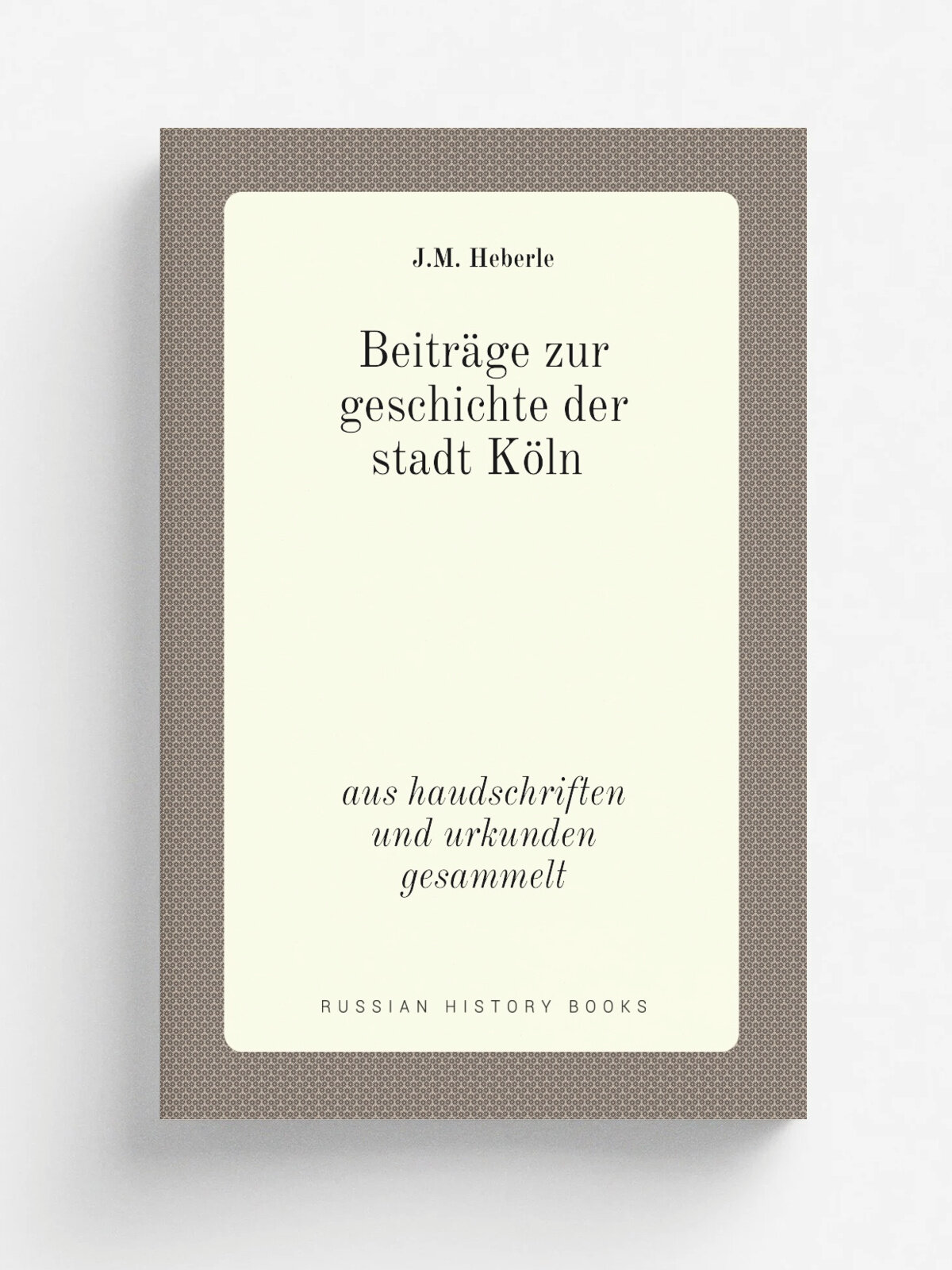 Beitr.ge zur geschichte der stadt K.ln. aus haudschriften und urkunden gesammelt | J.M. Heberle | 1840 | J.M. Heberle | Репринт