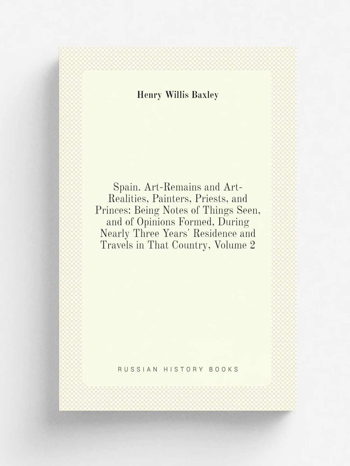 Spain. Art-Remains and Art-Realities, Painters, Priests, and Princes: Being Notes of Things Seen, and of Opinions Formed, During Nearly Three Years' …