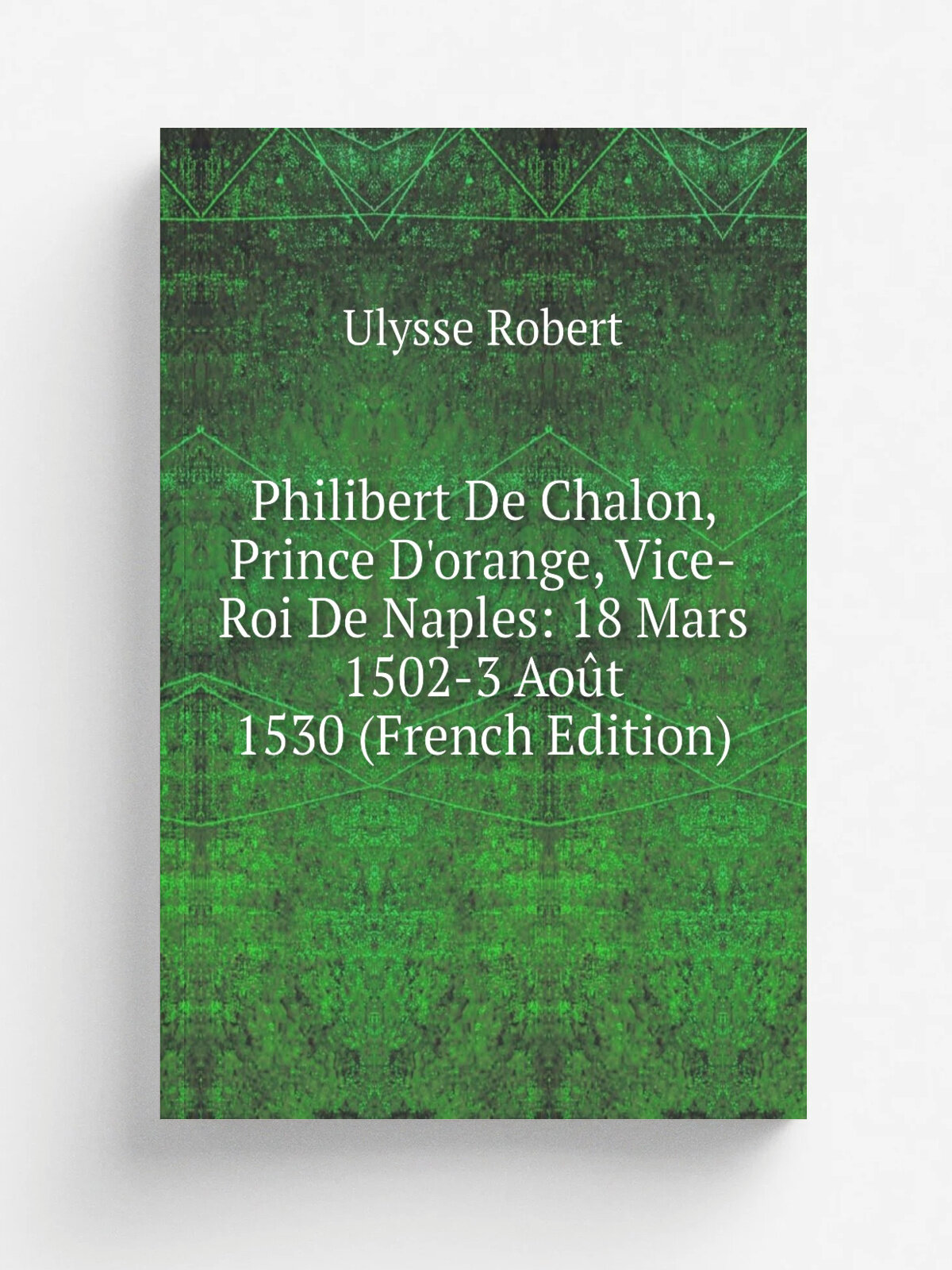 Philibert De Chalon, Prince D'orange, Vice-Roi De Naples: 18 Mars 1502-3 Ao.t 1530 (French Edition) | Ulysse Robert | Репринт