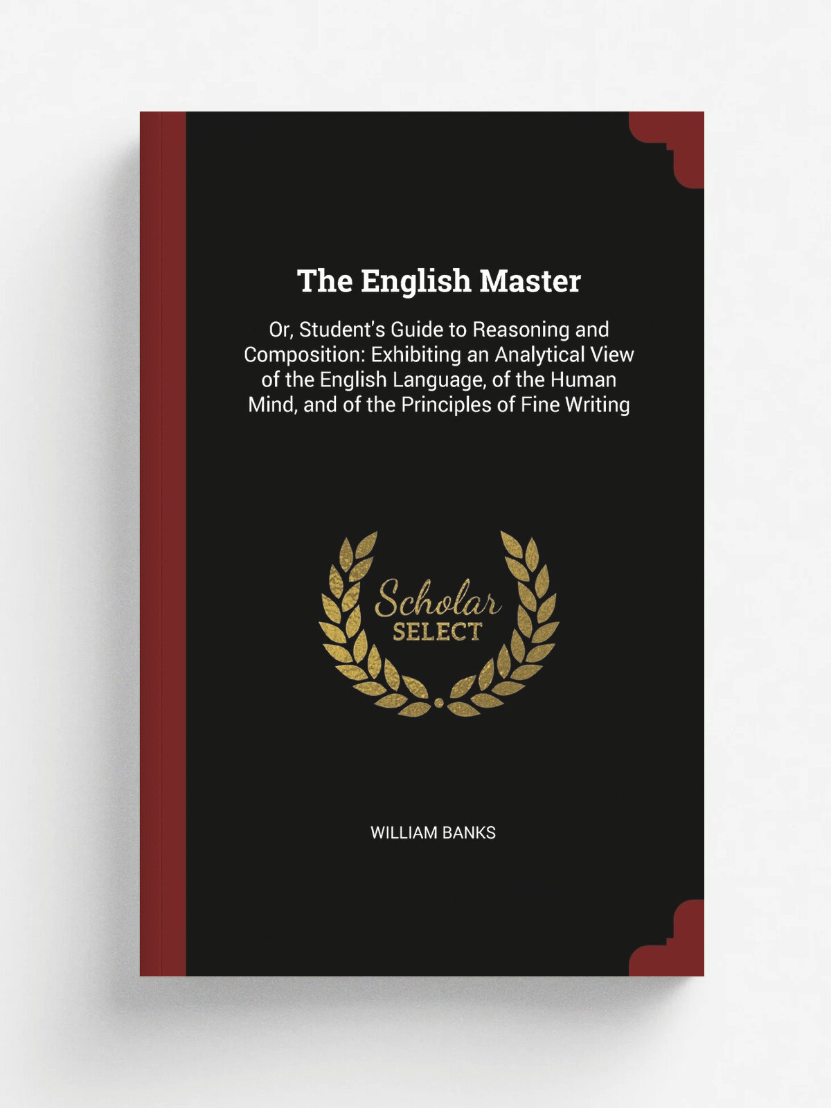 The English Master. Or, Student's Guide to Reasoning and Composition: Exhibiting an Analytical View of the English Language, of the Human Mind, and o…
