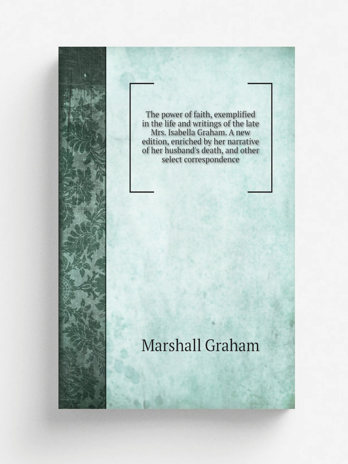 The power of faith, exemplified in the life and writings of the late Mrs. Isabella Graham. A new edition, enriched by her narrative of her husband's …