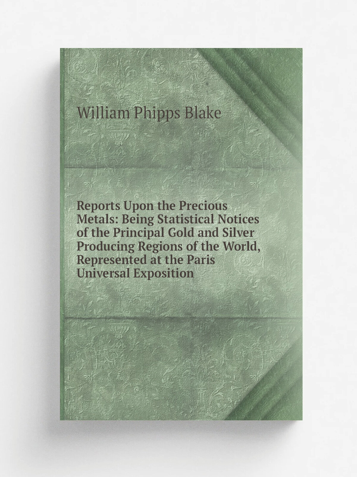 Reports Upon the Precious Metals: Being Statistical Notices of the Principal Gold and Silver Producing Regions of the World, Represented at the Paris…
