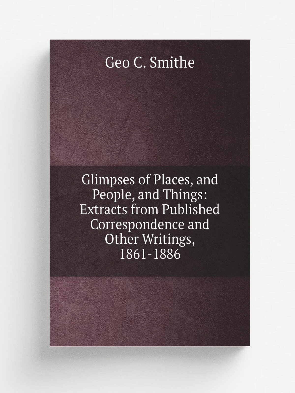 Glimpses of Places, and People, and Things: Extracts from Published Correspondence and Other Writings, 1861-1886 | Geo C. Smithe | Репринт
