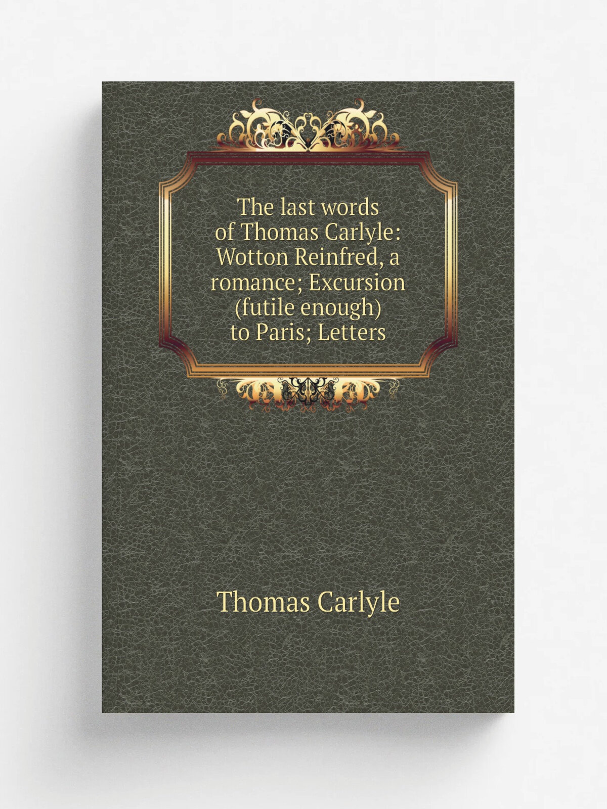 The last words of Thomas Carlyle: Wotton Reinfred, a romance; Excursion (futile enough) to Paris; Letters