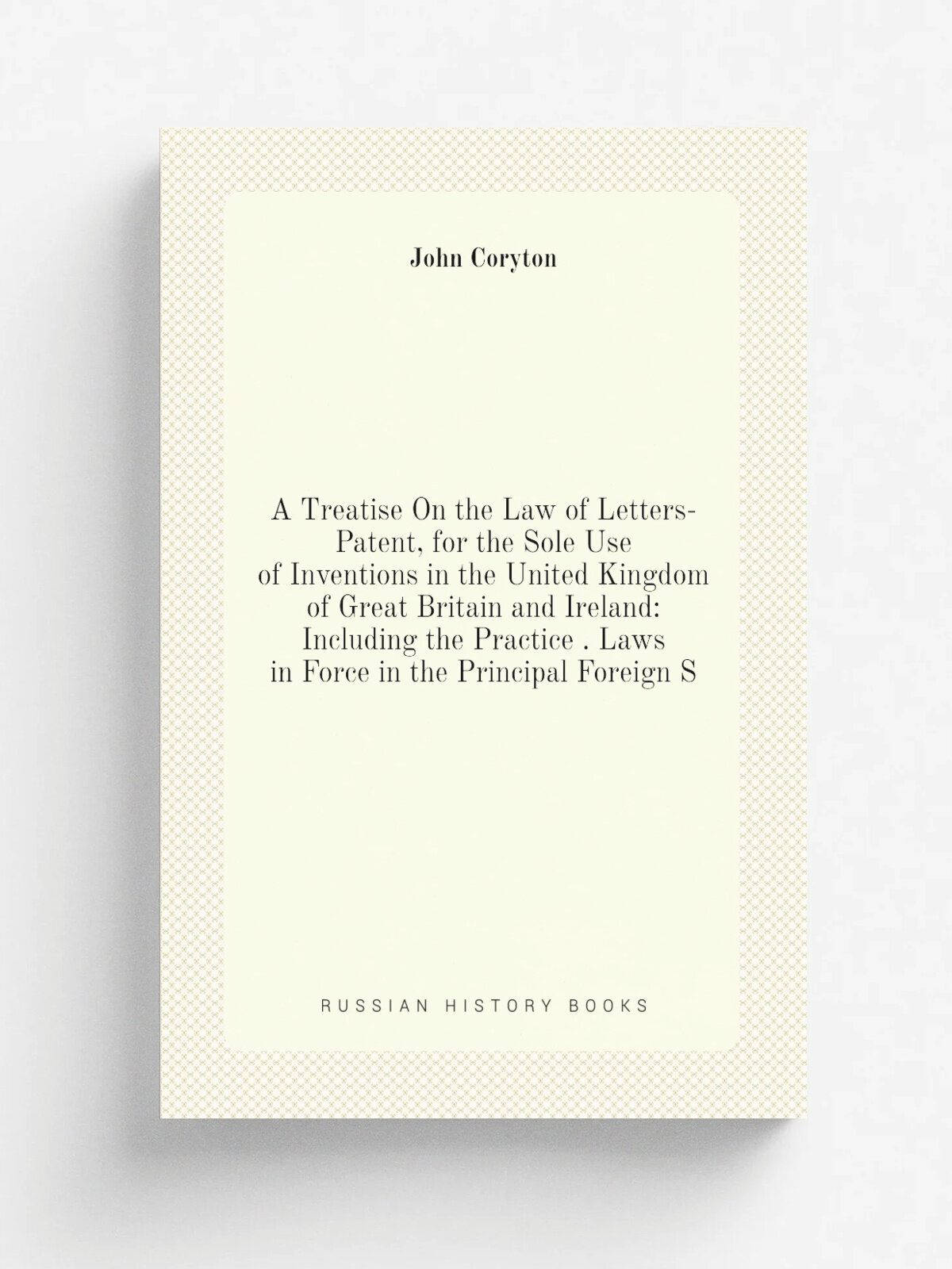 A Treatise On the Law of Letters-Patent, for the Sole Use of Inventions in the United Kingdom of Great Britain and Ireland: Including the Practice . …