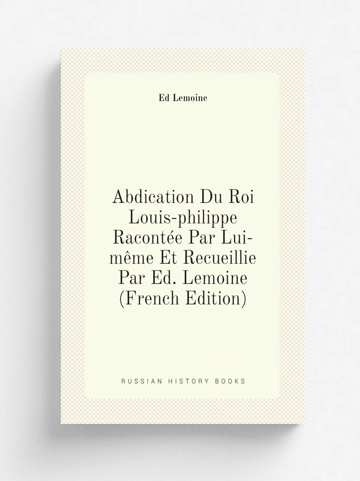 Abdication Du Roi Louis-philippe Racont.e Par Lui-m. me Et Recueillie Par Ed. Lemoine (French Edition) | Ed Lemoine | Репринт