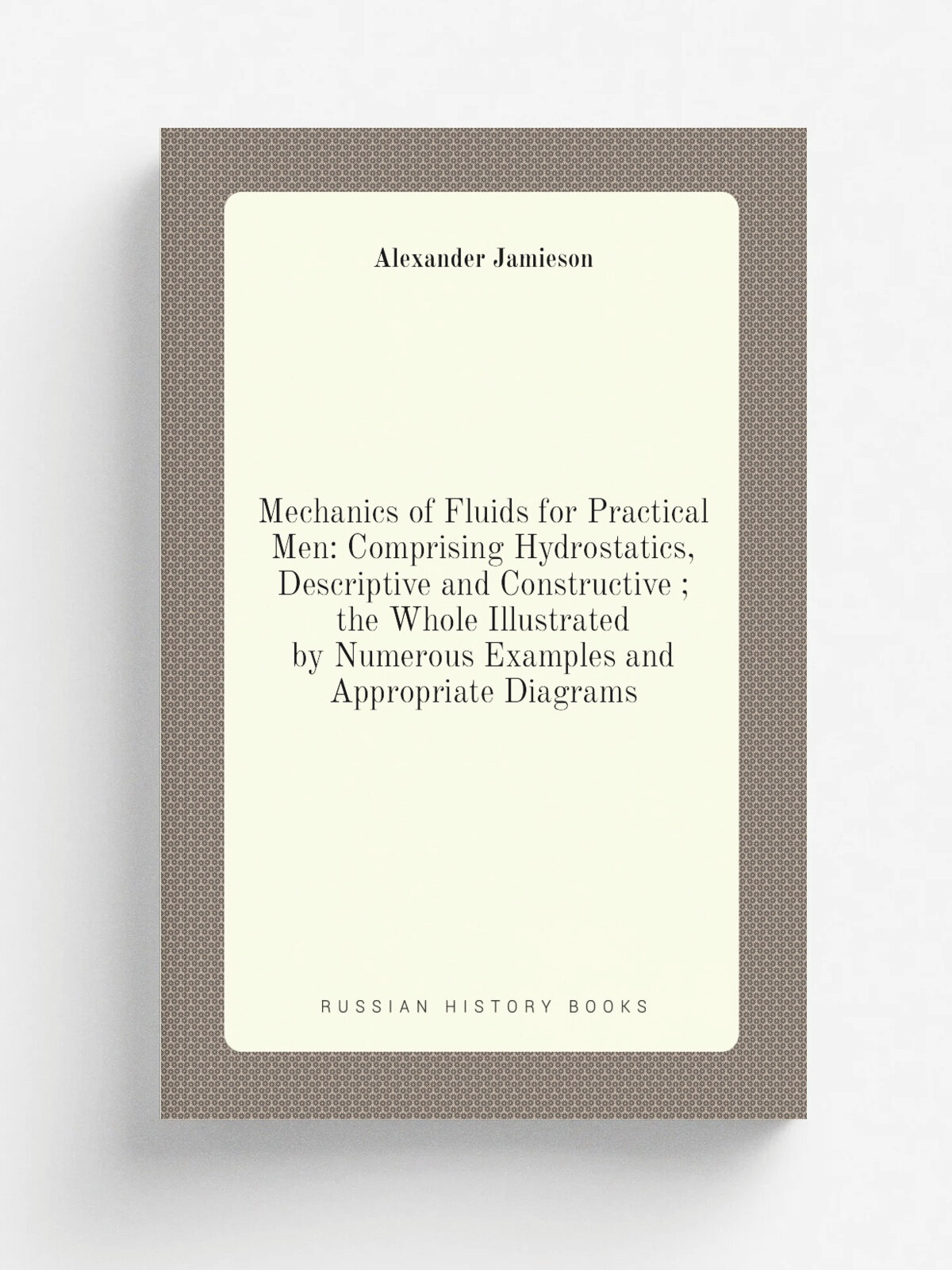 Mechanics of Fluids for Practical Men: Comprising Hydrostatics, Descriptive and Constructive ; the Whole Illustrated by Numerous Examples and Appropr…