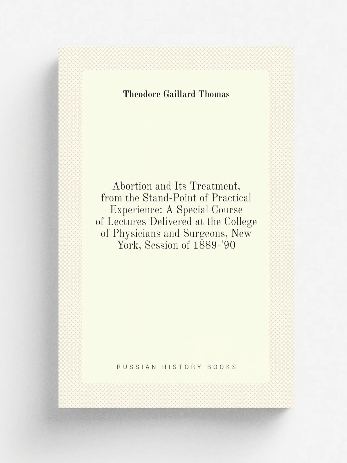 Abortion and Its Treatment, from the Stand-Point of Practical Experience: A Special Course of Lectures Delivered at the College of Physicians and Sur…