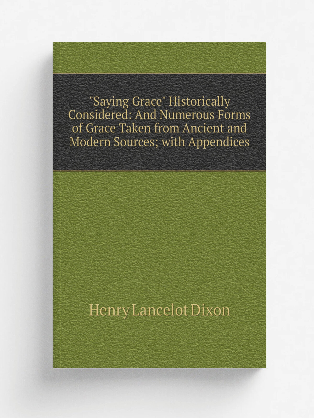 "Saying Grace" Historically Considered: And Numerous Forms of Grace Taken from Ancient and Modern Sources; with Appendices