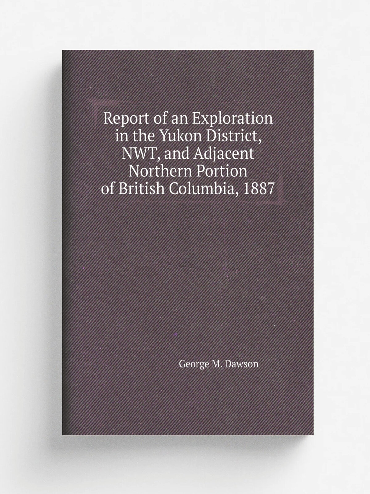 Report of an Exploration in the Yukon District, Nwt, and Adjacent Northern Portion of British Columbia, 1887 | George M. Dawson | Репринт