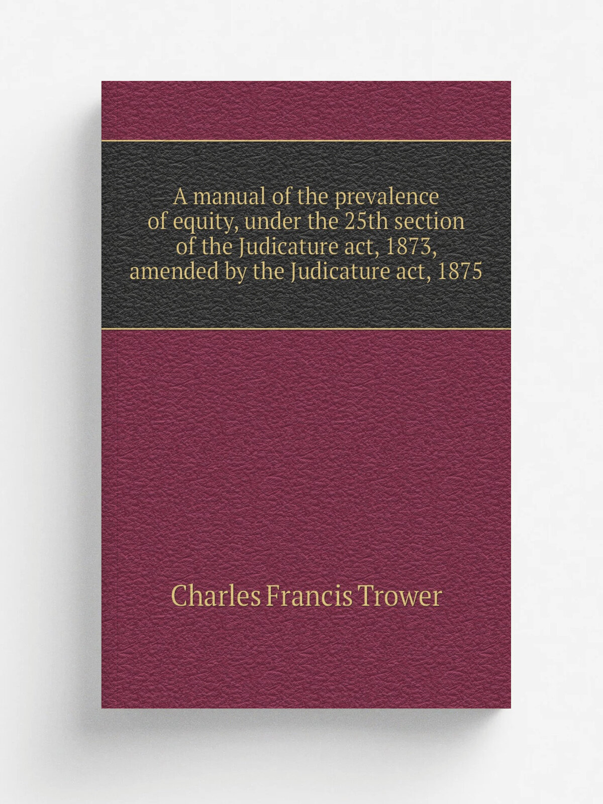 A manual of the prevalence of equity, under the 25th section of the Judicature act, 1873, amended by the Judicature act, 1875 | Charles Francis Trowe…