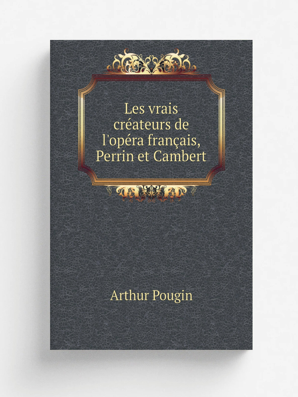 Les vrais cr.ateurs de l'op. ra fran.ais, Perrin et Cambert | Arthur Pougin | 1881 | Paris, Charavay fr.res | Репринт