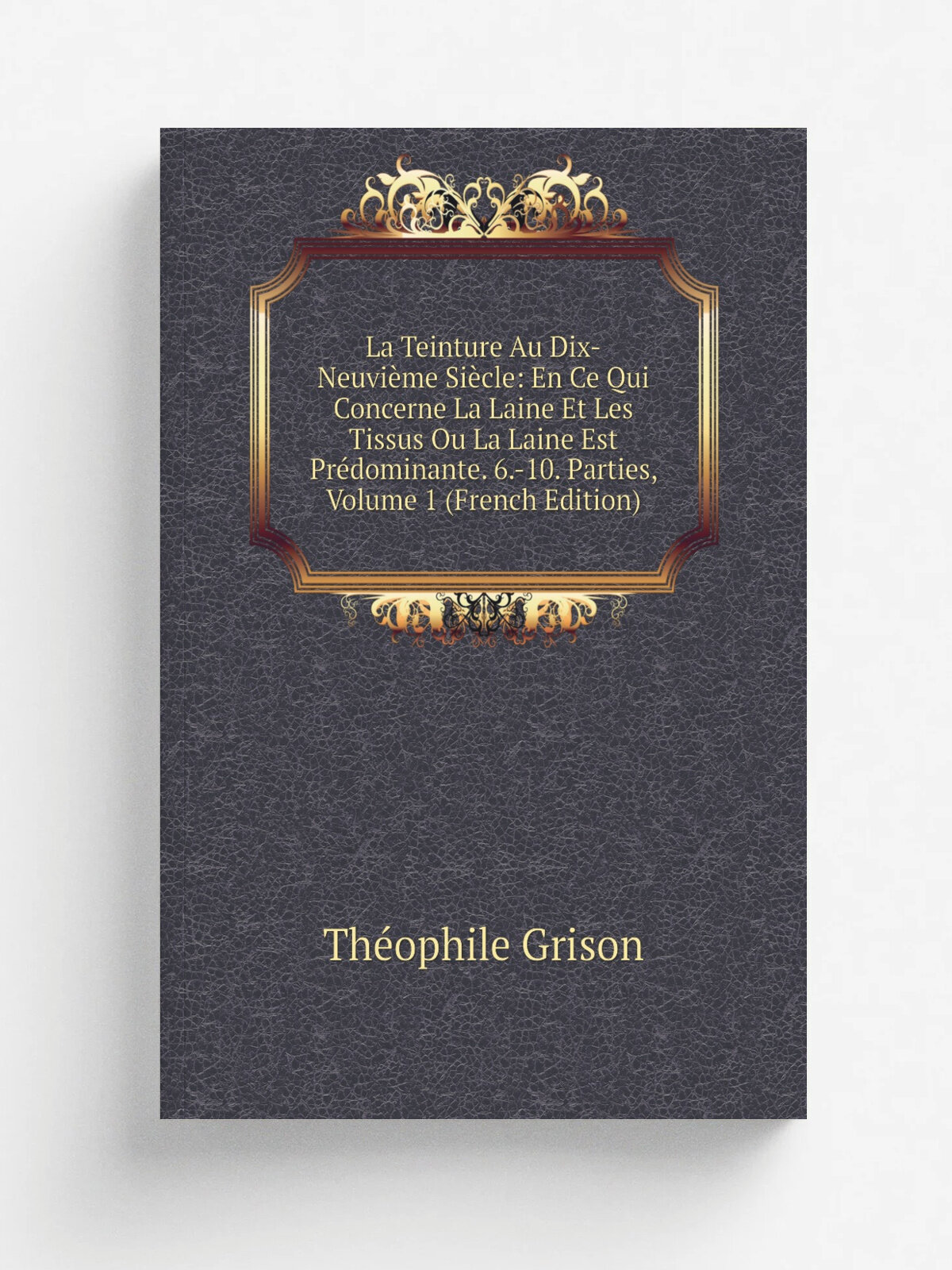 La Teinture Au Dix-Neuvi. me Si.cle: En Ce Qui Concerne La Laine Et Les Tissus Ou La Laine Est Pr.dominante. 6.-10. Parties, Volume 1 (French Edition)…