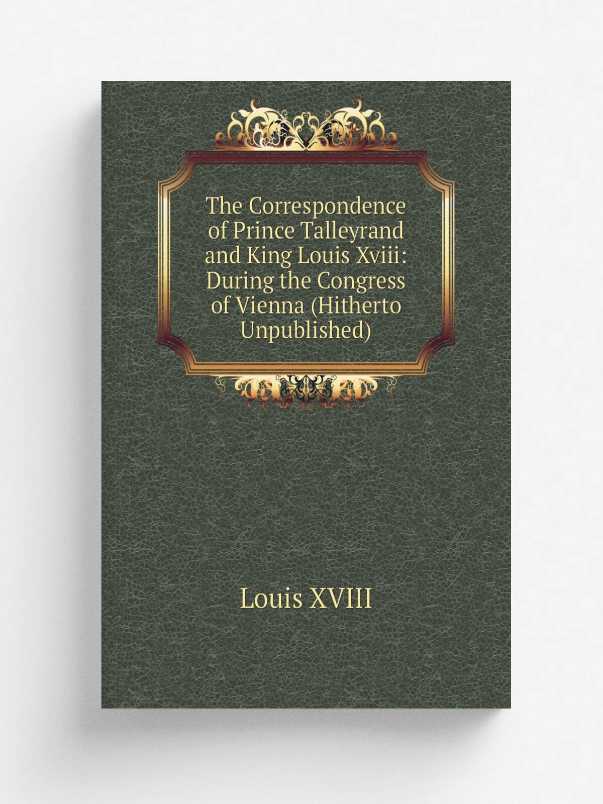 The Correspondence of Prince Talleyrand and King Louis Xviii: During the Congress of Vienna (Hitherto Unpublished)