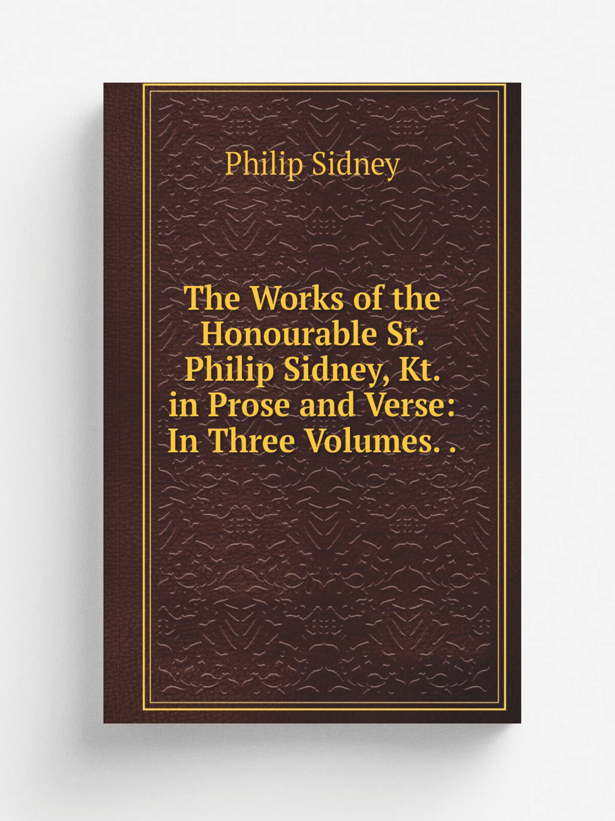 The Works of the Honourable Sr. Philip Sidney, Kt. in Prose and Verse: In Three Volumes. .
