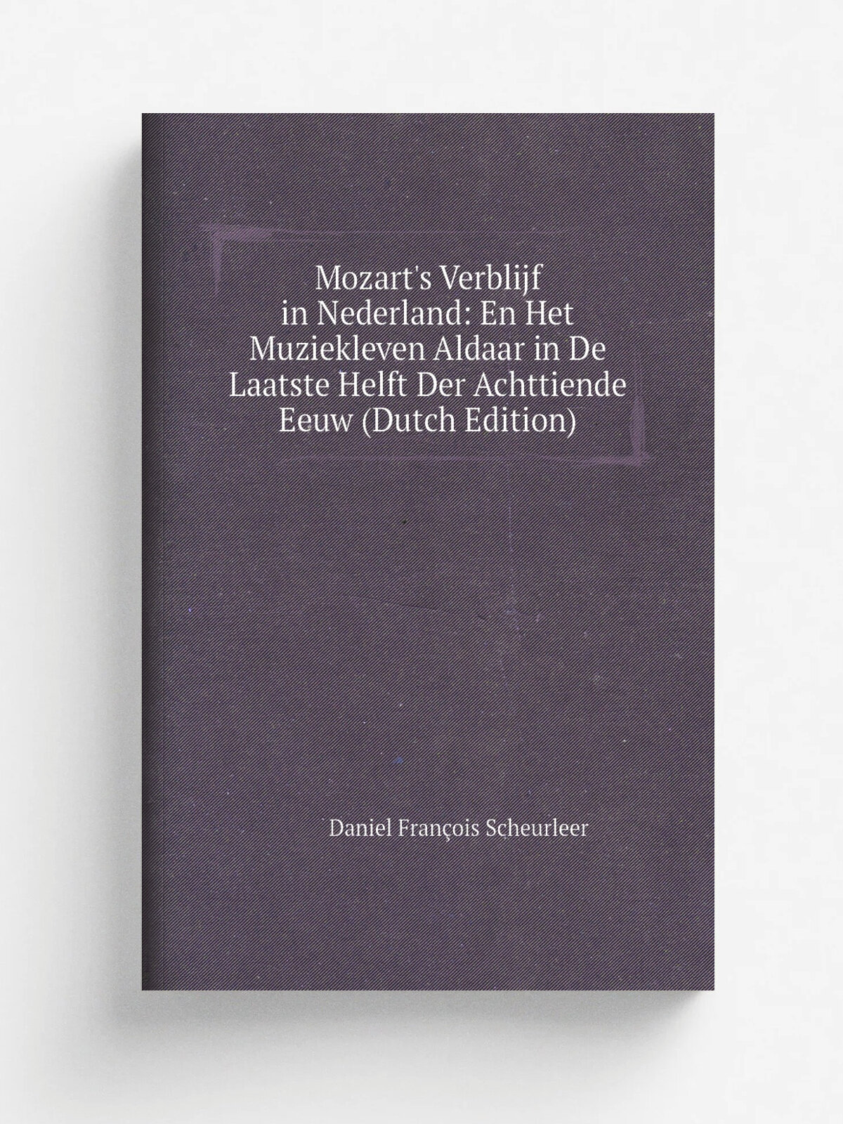Mozart's Verblijf in Nederland: En Het Muziekleven Aldaar in De Laatste Helft Der Achttiende Eeuw (Dutch Edition) | Daniel Fran.ois Scheurleer | Репр…