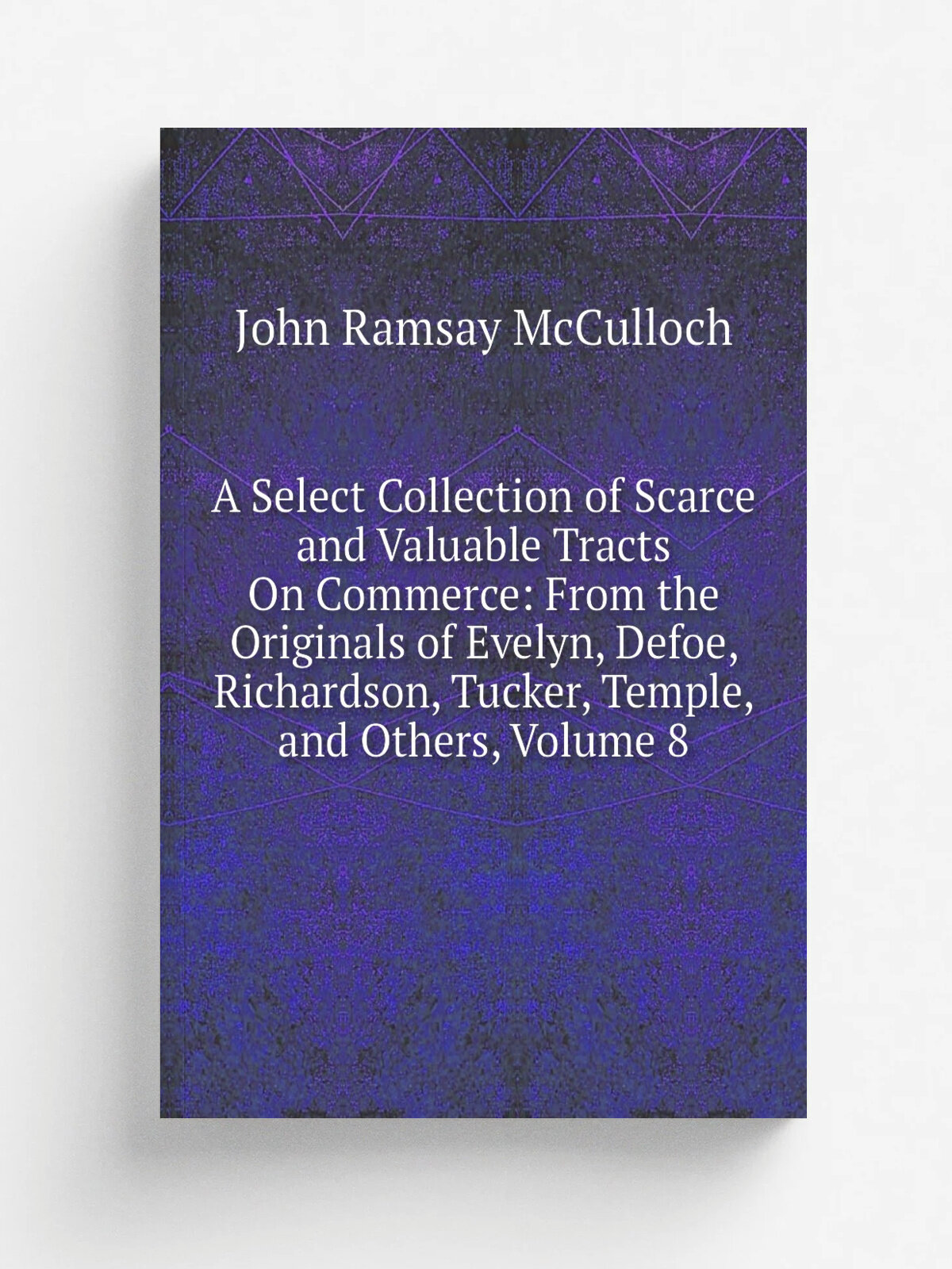 A Select Collection of Scarce and Valuable Tracts On Commerce: From the Originals of Evelyn, Defoe, Richardson, Tucker, Temple, and Others, Volume 8