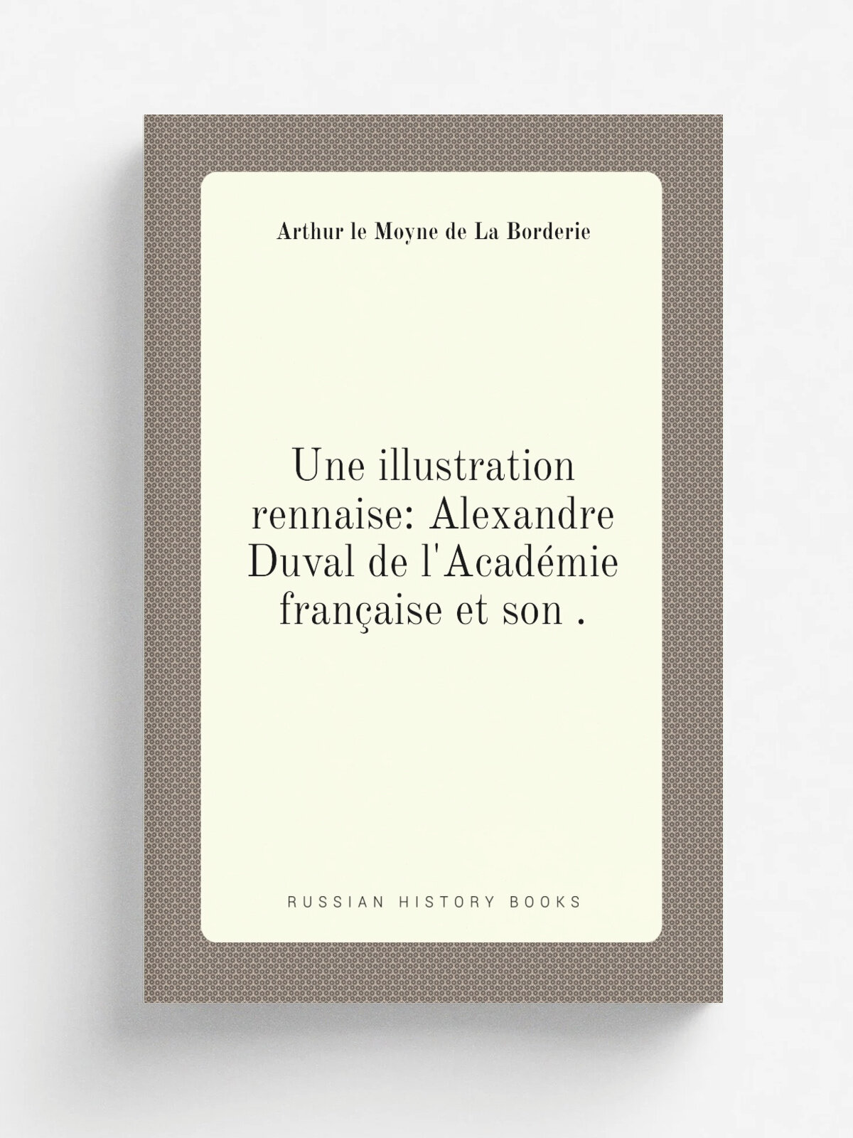 Une illustration rennaise: Alexandre Duval de l'Acad. mie fran.aise et son . | Arthur le Moyne de La Borderie | 1893 | H. Cailli.re | Репринт