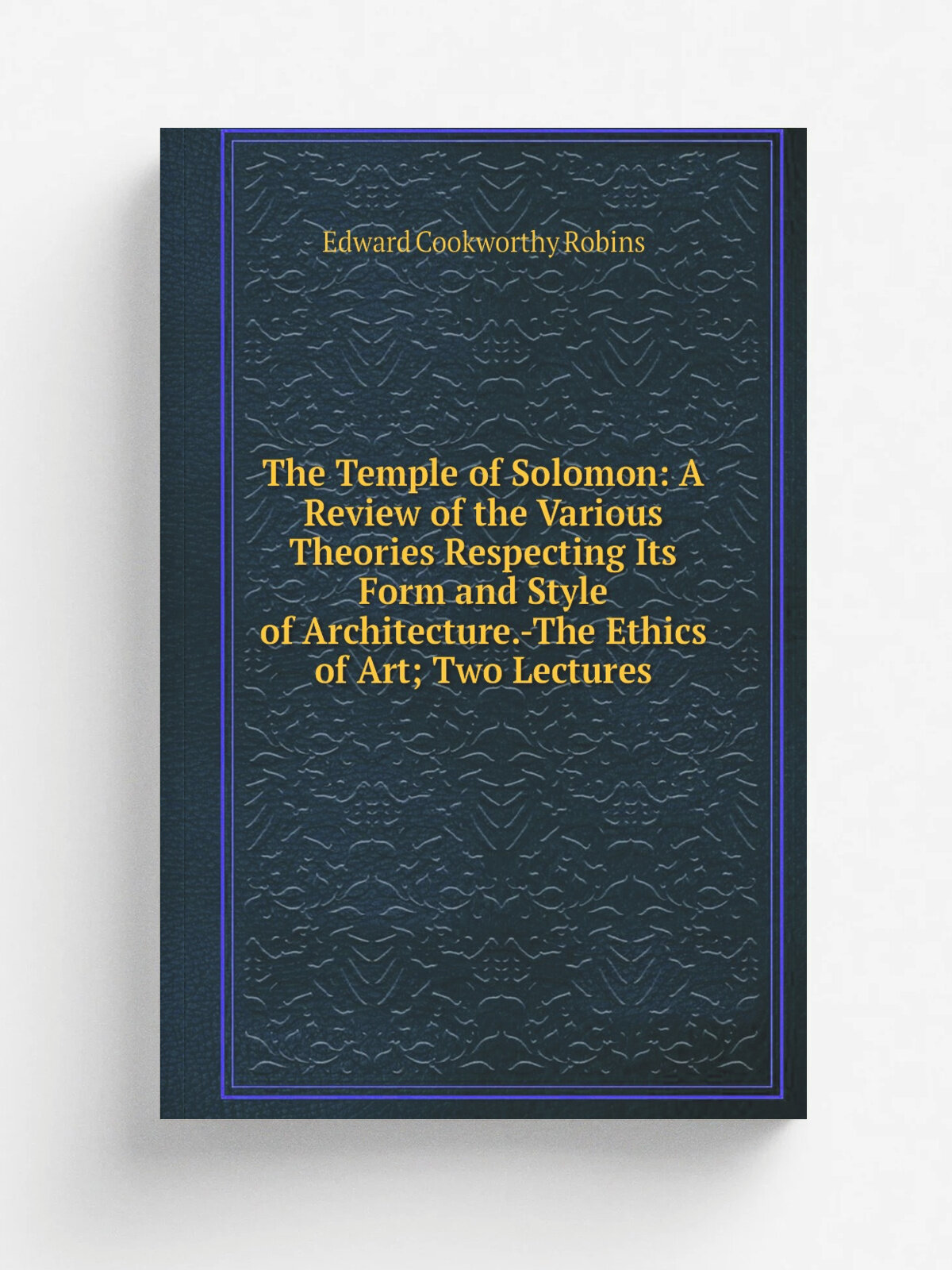 The Temple of Solomon: A Review of the Various Theories Respecting Its Form and Style of Architecture.-The Ethics of Art; Two Lectures