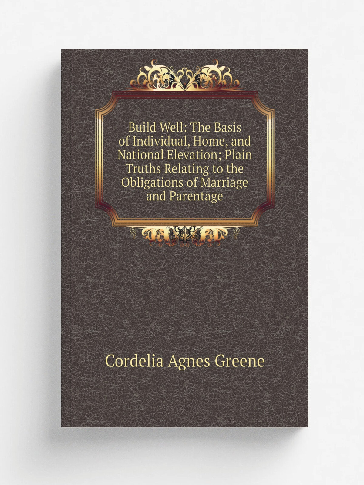 Build Well: The Basis of Individual, Home, and National Elevation; Plain Truths Relating to the Obligations of Marriage and Parentage